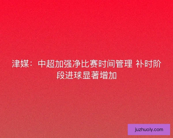 津媒：中超加强净比赛时间管理 补时阶段进球显著增加