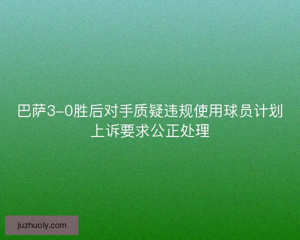 巴萨3-0胜后对手质疑违规使用球员计划上诉要求公正处理 巴萨3-0胜后对手质疑违规使用球员计划上诉要求公正处理