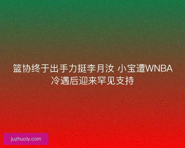 篮协终于出手力挺李月汝 小宝遭WNBA冷遇后迎来罕见支持