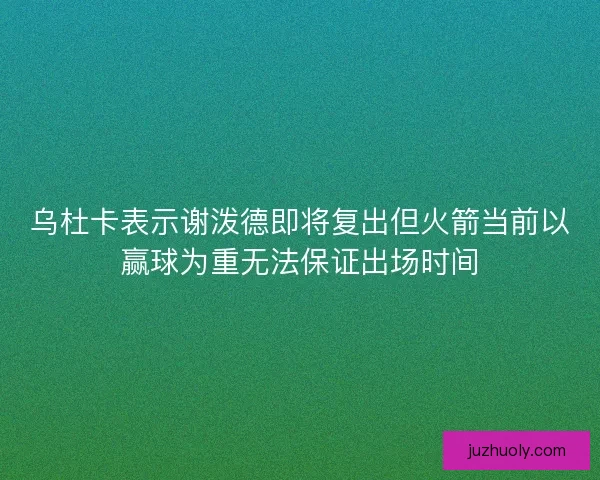 乌杜卡表示谢泼德即将复出但火箭当前以赢球为重无法保证出场时间
