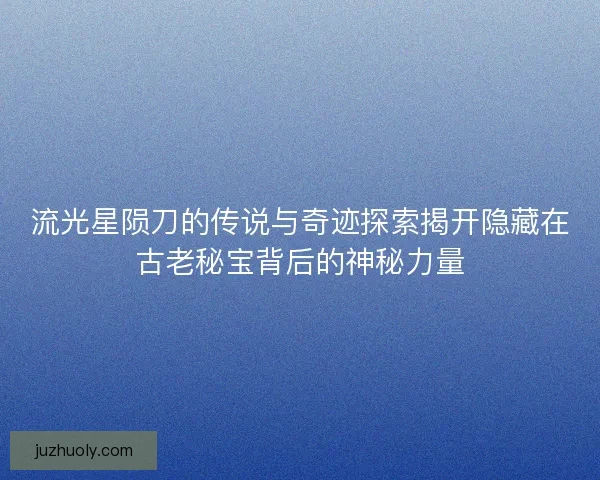 流光星陨刀的传说与奇迹探索揭开隐藏在古老秘宝背后的神秘力量