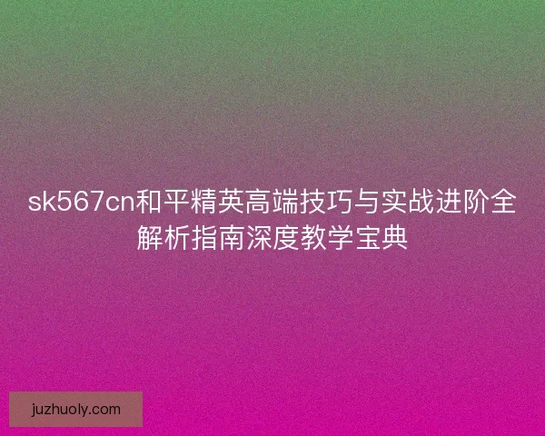 sk567cn和平精英高端技巧与实战进阶全解析指南深度教学宝典