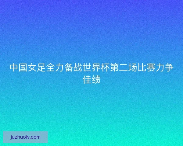 中国女足全力备战世界杯第二场比赛力争佳绩