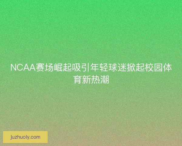 NCAA赛场崛起吸引年轻球迷掀起校园体育新热潮