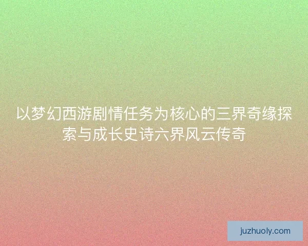 以梦幻西游剧情任务为核心的三界奇缘探索与成长史诗六界风云传奇