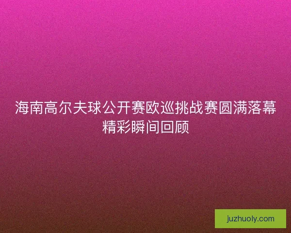 海南高尔夫球公开赛欧巡挑战赛圆满落幕精彩瞬间回顾