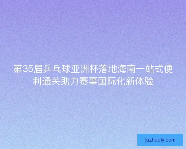 第35届乒乓球亚洲杯落地海南一站式便利通关助力赛事国际化新体验