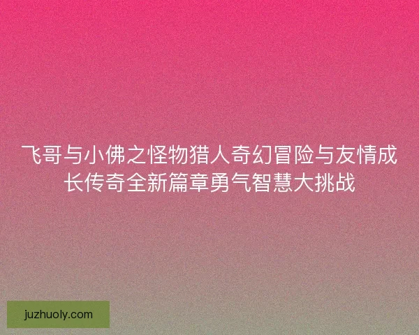 飞哥与小佛之怪物猎人奇幻冒险与友情成长传奇全新篇章勇气智慧大挑战