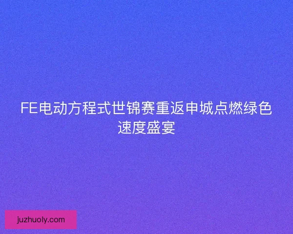 FE电动方程式世锦赛重返申城点燃绿色速度盛宴 FE电动方程式世锦赛重返申城点燃绿色速度盛宴