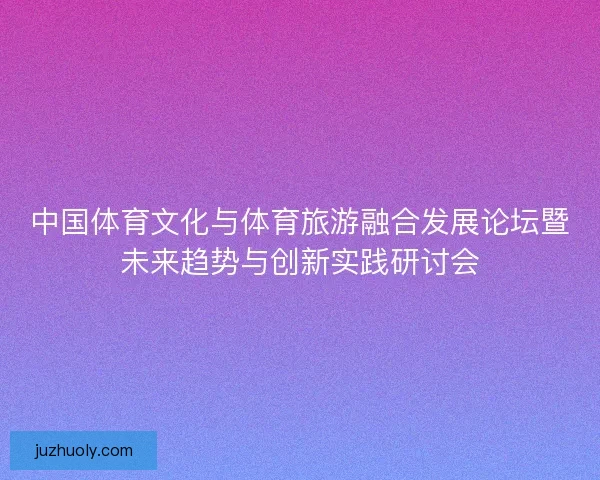 中国体育文化与体育旅游融合发展论坛暨未来趋势与创新实践研讨会