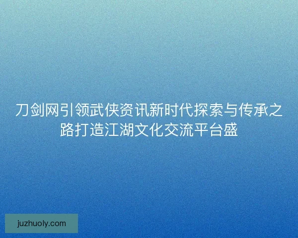 刀剑网引领武侠资讯新时代探索与传承之路打造江湖文化交流平台盛