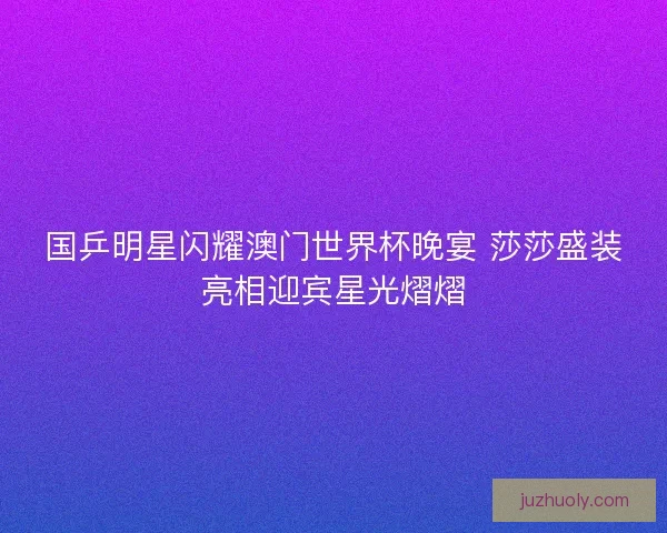 国乒明星闪耀澳门世界杯晚宴 莎莎盛装亮相迎宾星光熠熠