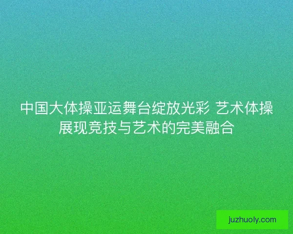 中国大体操亚运舞台绽放光彩 艺术体操展现竞技与艺术的完美融合
