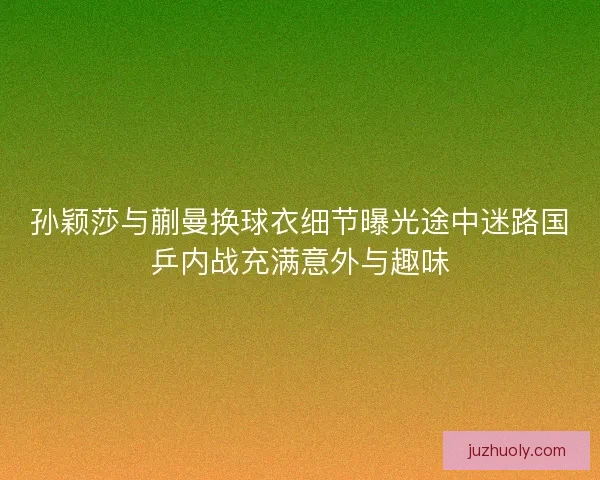 孙颖莎与蒯曼换球衣细节曝光途中迷路国乒内战充满意外与趣味