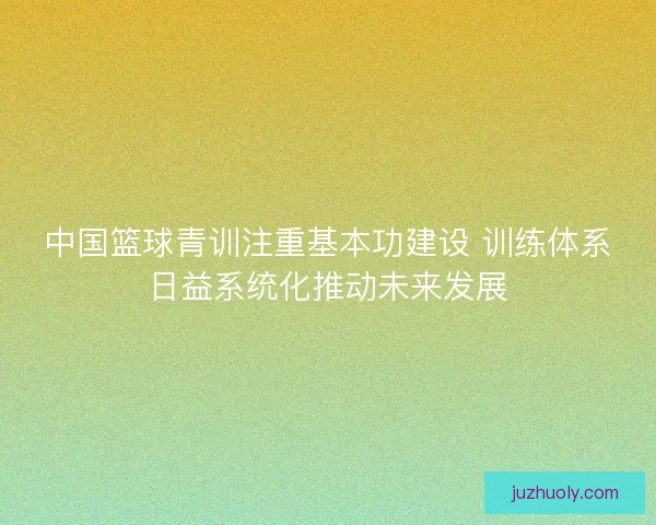 中国篮球青训注重基本功建设 训练体系日益系统化推动未来发展