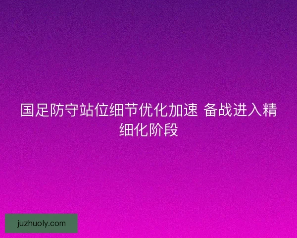 国足防守站位细节优化加速 备战进入精细化阶段