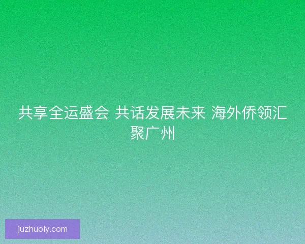 共享全运盛会 共话发展未来 海外侨领汇聚广州 共享全运盛会 共话发展未来 海外侨领汇聚广州