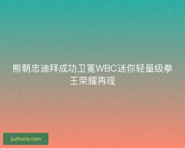 熊朝忠迪拜成功卫冕WBC迷你轻量级拳王荣耀再现