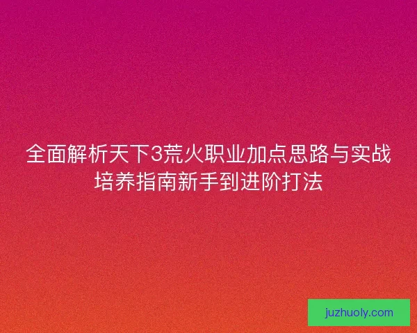全面解析天下3荒火职业加点思路与实战培养指南新手到进阶打法