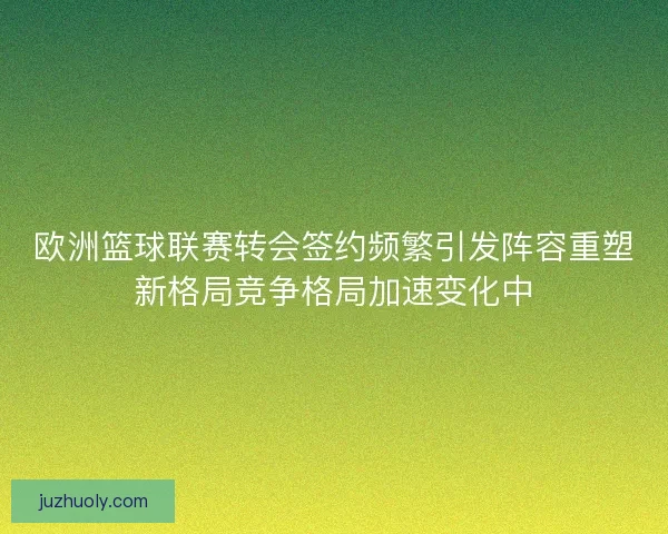 欧洲篮球联赛转会签约频繁引发阵容重塑新格局竞争格局加速变化中