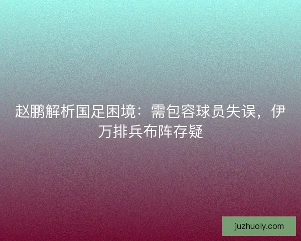 赵鹏解析国足困境：需包容球员失误，伊万排兵布阵存疑