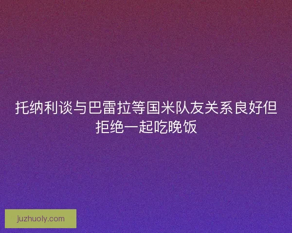 托纳利谈与巴雷拉等国米队友关系良好但拒绝一起吃晚饭