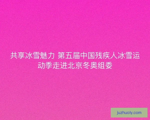 共享冰雪魅力 第五届中国残疾人冰雪运动季走进北京冬奥组委 共享冰雪魅力 第五届中国残疾人冰雪运动季走进北京冬奥组委